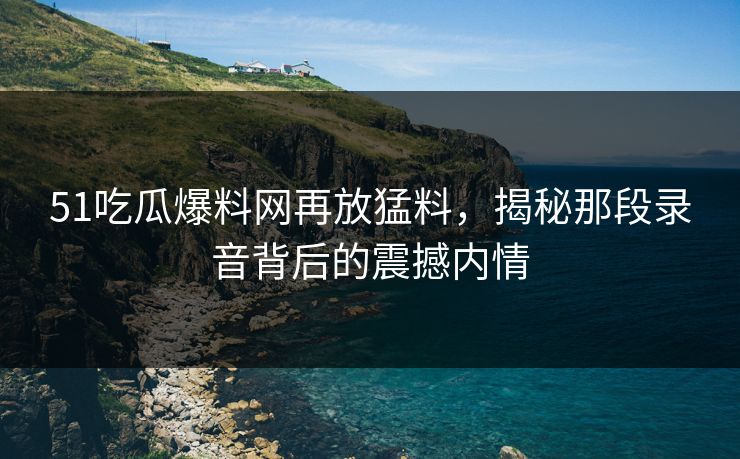 51吃瓜爆料网再放猛料,揭秘那段录音背后的震撼内情 51吃瓜爆料网再放猛料,揭秘那段录音背后的震撼内情