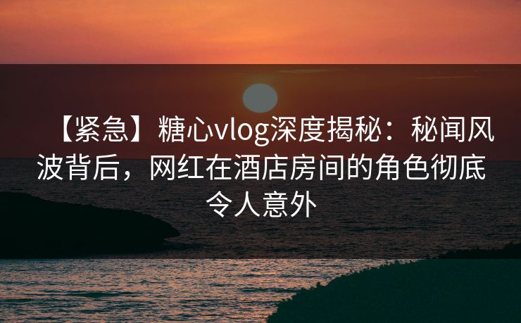 【紧急】糖心vlog深度揭秘:秘闻风波背后,网红在酒店房间的角色彻底令人意外 【紧急】糖心vlog深度揭秘:秘闻风波背后,网红在酒店房间的角色彻底令人意外