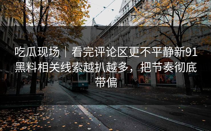 吃瓜现场|看完评论区更不平静新91黑料相关线索越扒越多,把节奏彻底带偏 吃瓜现场|看完评论区更不平静新91黑料相关线索越扒越多,把节奏彻底带偏