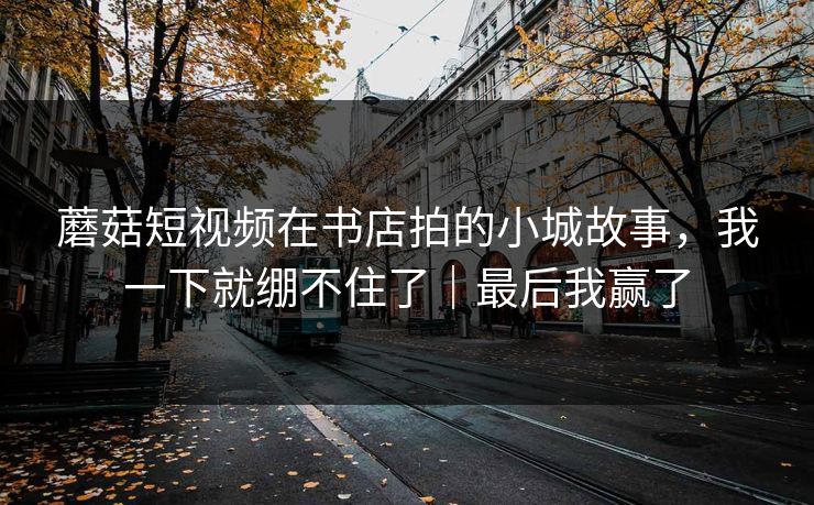 蘑菇短视频在书店拍的小城故事,我一下就绷不住了|最后我赢了 蘑菇短视频在书店拍的小城故事,我一下就绷不住了|最后我赢了