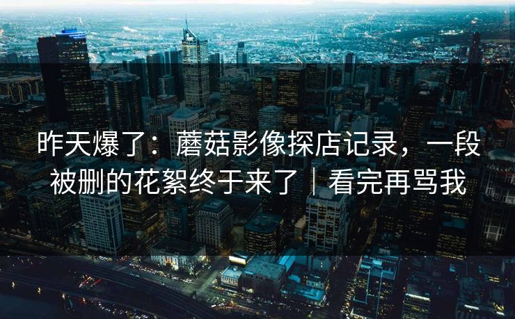 昨天爆了:蘑菇影像探店记录,一段被删的花絮终于来了|看完再骂我 昨天爆了:蘑菇影像探店记录,一段被删的花絮终于来了|看完再骂我