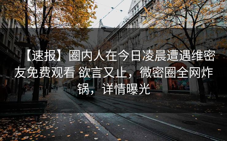 【速报】圈内人在今日凌晨遭遇维密友免费观看 欲言又止,微密圈全网炸锅,详情曝光 【速报】圈内人在今日凌晨遭遇维密友免费观看 欲言又止,微密圈全网炸锅,详情曝光