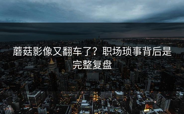 蘑菇影像又翻车了?职场琐事背后是完整复盘 蘑菇影像又翻车了?职场琐事背后是完整复盘