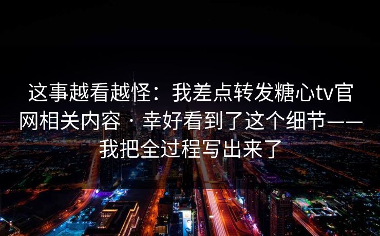 这事越看越怪：我差点转发糖心tv官网相关内容 · 幸好看到了这个细节——我把全过程写出来了